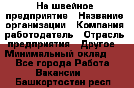 На швейное предприятие › Название организации ­ Компания-работодатель › Отрасль предприятия ­ Другое › Минимальный оклад ­ 1 - Все города Работа » Вакансии   . Башкортостан респ.,Баймакский р-н